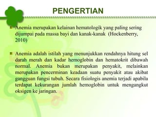 Anemia merupakan kelainan hematologik yang paling sering
dijumpai pada massa bayi dan kanak-kanak (Hockenberry,
2010)
Anemia adalah istilah yang menunjukkan rendahnya hitung sel
darah merah dan kadar hemoglobin dan hematokrit dibawah
normal. Anemia bukan merupakan penyakit, melainkan
merupakan pencerminan keadaan suatu penyakit atau akibat
gangguan fungsi tubuh. Secara fisiologis anemia terjadi apabila
terdapat kekurangan jumlah hemoglobin untuk mengangkut
oksigen ke jaringan.
PENGERTIAN
 