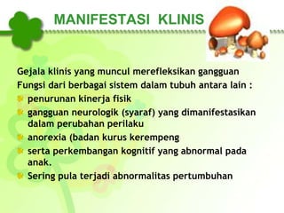 MANIFESTASI KLINIS
Gejala klinis yang muncul merefleksikan gangguan
Fungsi dari berbagai sistem dalam tubuh antara lain :
penurunan kinerja fisik
gangguan neurologik (syaraf) yang dimanifestasikan
dalam perubahan perilaku
anorexia (badan kurus kerempeng
serta perkembangan kognitif yang abnormal pada
anak.
Sering pula terjadi abnormalitas pertumbuhan
 