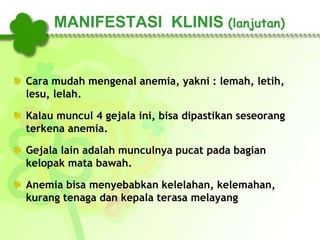 MANIFESTASI KLINIS (lanjutan)
Cara mudah mengenal anemia, yakni : lemah, letih,
lesu, lelah.
Kalau muncul 4 gejala ini, bisa dipastikan seseorang
terkena anemia.
Gejala lain adalah munculnya pucat pada bagian
kelopak mata bawah.
Anemia bisa menyebabkan kelelahan, kelemahan,
kurang tenaga dan kepala terasa melayang
 