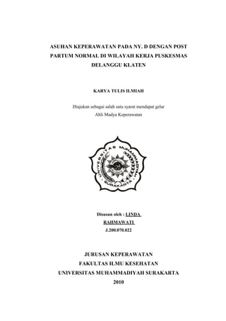 ASUHAN KEPERAWATAN PADA NY. D DENGAN POST
PARTUM NORMAL DI WILAYAH KERJA PUSKESMAS
DELANGGU KLATEN

KARYA TULIS ILMIAH
Diajukan sebagai salah satu syarat mendapat gelar
Ahli Madya Keperawatan

Disusun oleh : LINDA
RAHMAWATI
J.200.070.022

JURUSAN KEPERAWATAN
FAKULTAS ILMU KESEHATAN
UNIVERSITAS MUHAMMADIYAH SURAKARTA
2010

 