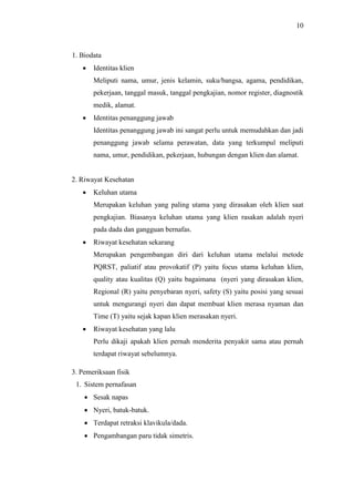 10
1. Biodata
 Identitas klien
Meliputi nama, umur, jenis kelamin, suku/bangsa, agama, pendidikan,
pekerjaan, tanggal masuk, tanggal pengkajian, nomor register, diagnostik
medik, alamat.
 Identitas penanggung jawab
Identitas penanggung jawab ini sangat perlu untuk memudahkan dan jadi
penanggung jawab selama perawatan, data yang terkumpul meliputi
nama, umur, pendidikan, pekerjaan, hubungan dengan klien dan alamat.
2. Riwayat Kesehatan
 Keluhan utama
Merupakan keluhan yang paling utama yang dirasakan oleh klien saat
pengkajian. Biasanya keluhan utama yang klien rasakan adalah nyeri
pada dada dan gangguan bernafas.
 Riwayat kesehatan sekarang
Merupakan pengembangan diri dari keluhan utama melalui metode
PQRST, paliatif atau provokatif (P) yaitu focus utama keluhan klien,
quality atau kualitas (Q) yaitu bagaimana (nyeri yang dirasakan klien,
Regional (R) yaitu penyebaran nyeri, safety (S) yaitu posisi yang sesuai
untuk mengurangi nyeri dan dapat membuat klien merasa nyaman dan
Time (T) yaitu sejak kapan klien merasakan nyeri.
 Riwayat kesehatan yang lalu
Perlu dikaji apakah klien pernah menderita penyakit sama atau pernah
terdapat riwayat sebelumnya.
3. Pemeriksaan fisik
1. Sistem pernafasan
 Sesak napas
 Nyeri, batuk-batuk.
 Terdapat retraksi klavikula/dada.
 Pengambangan paru tidak simetris.
 