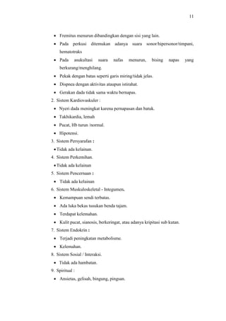 11
 Fremitus menurun dibandingkan dengan sisi yang lain.
 Pada perkusi ditemukan adanya suara sonor/hipersonor/timpani,
hematotraks
 Pada asukultasi suara nafas menurun, bising napas yang
berkurang/menghilang.
 Pekak dengan batas seperti garis miring/tidak jelas.
 Dispnea dengan aktivitas ataupun istirahat.
 Gerakan dada tidak sama waktu bernapas.
2. Sistem Kardiovaskuler :
 Nyeri dada meningkat karena pernapasan dan batuk.
 Takhikardia, lemah
 Pucat, Hb turun /normal.
 Hipotensi.
3. Sistem Persyarafan :
Tidak ada kelainan.
4. Sistem Perkemihan.
Tidak ada kelainan
5. Sistem Pencernaan :
 Tidak ada kelainan
6. Sistem Muskuloskeletal - Integumen.
 Kemampuan sendi terbatas.
 Ada luka bekas tusukan benda tajam.
 Terdapat kelemahan.
 Kulit pucat, sianosis, berkeringat, atau adanya kripitasi sub kutan.
7. Sistem Endokrin :
 Terjadi peningkatan metabolisme.
 Kelemahan.
8. Sistem Sosial / Interaksi.
 Tidak ada hambatan.
9. Spiritual :
 Ansietas, gelisah, bingung, pingsan.
 