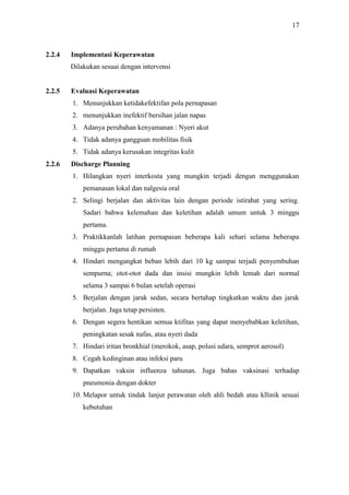 17
2.2.4 Implementasi Keperawatan
Dilakukan sesuai dengan intervensi
2.2.5 Evaluasi Keperawatan
1. Menunjukkan ketidakefektifan pola pernapasan
2. menunjukkan inefektif bersihan jalan napas
3. Adanya perubahan kenyamanan : Nyeri akut
4. Tidak adanya gangguan mobilitas fisik
5. Tidak adanya kerusakan integritas kulit
2.2.6 Discharge Planning
1. Hilangkan nyeri interkosta yang mungkin terjadi dengan menggunakan
pemanasan lokal dan nalgesia oral
2. Selingi berjalan dan aktivitas lain dengan periode istirahat yang sering.
Sadari bahwa kelemahan dan keletihan adalah umum untuk 3 minggu
pertama.
3. Praktikkanlah latihan pernapasan beberapa kali sehari selama beberapa
minggu pertama di rumah
4. Hindari mengangkat beban lebih dari 10 kg sampai terjadi penyembuhan
sempurna; otot-otot dada dan insisi mungkin lebih lemah dari normal
selama 3 sampai 6 bulan setelah operasi
5. Berjalan dengan jarak sedan, secara bertahap tingkatkan waktu dan jarak
berjalan. Jaga tetap persisten.
6. Dengan segera hentikan semua ktifitas yang dapat menyebabkan keletihan,
peningkatan sesak nafas, atau nyeri dada
7. Hindari iritan bronkhial (merokok, asap, polusi udara, semprot aerosol)
8. Cegah kedinginan atau infeksi paru
9. Dapatkan vaksin influenza tahunan. Juga bahas vaksinasi terhadap
pneumonia dengan dokter
10. Melapor untuk tindak lanjut perawatan oleh ahli bedah atau kllinik sesuai
kebutuhan
 