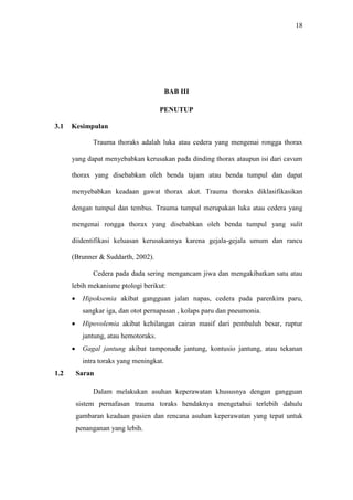 18
BAB III
PENUTUP
3.1 Kesimpulan
Trauma thoraks adalah luka atau cedera yang mengenai rongga thorax
yang dapat menyebabkan kerusakan pada dinding thorax ataupun isi dari cavum
thorax yang disebabkan oleh benda tajam atau benda tumpul dan dapat
menyebabkan keadaan gawat thorax akut. Trauma thoraks diklasifikasikan
dengan tumpul dan tembus. Trauma tumpul merupakan luka atau cedera yang
mengenai rongga thorax yang disebabkan oleh benda tumpul yang sulit
diidentifikasi keluasan kerusakannya karena gejala-gejala umum dan rancu
(Brunner & Suddarth, 2002).
Cedera pada dada sering mengancam jiwa dan mengakibatkan satu atau
lebih mekanisme ptologi berikut:
 Hipoksemia akibat gangguan jalan napas, cedera pada parenkim paru,
sangkar iga, dan otot pernapasan , kolaps paru dan pneumonia.
 Hipovolemia akibat kehilangan cairan masif dari pembuluh besar, ruptur
jantung, atau hemotoraks.
 Gagal jantung akibat tamponade jantung, kontusio jantung, atau tekanan
intra toraks yang meningkat.
1.2 Saran
Dalam melakukan asuhan keperawatan khususnya dengan gangguan
sistem pernafasan trauma toraks hendaknya mengetahui terlebih dahulu
gambaran keadaan pasien dan rencana asuhan keperawatan yang tepat untuk
penanganan yang lebih.
 