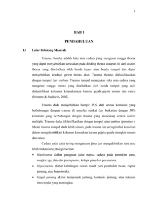 1
BAB I
PENDAHULUAN
1.1 Latar Belakang Masalah
Trauma thoraks adalah luka atau cedera yang mengenai rongga thorax
yang dapat menyebabkan kerusakan pada dinding thorax ataupun isi dari cavum
thorax yang disebabkan oleh benda tajam atau benda tumpul dan dapat
menyebabkan keadaan gawat thorax akut. Trauma thoraks diklasifikasikan
dengan tumpul dan tembus. Trauma tumpul merupakan luka atau cedera yang
mengenai rongga thorax yang disebabkan oleh benda tumpul yang sulit
diidentifikasi keluasan kerusakannya karena gejala-gejala umum dan rancu
(Brunner & Suddarth, 2002).
Trauma dada menyebabkan hampir 25% dari semua kematian yang
berhubungan dengan trauma di amerika serikat dan berkaitan dengan 50%
kematian yang berhubungan dengan trauma yang mencakup cedera sistem
multiple. Trauma dada diklasifikasikan dengan tumpul atau tembus (penetrasi).
Meski trauma tumpul dada lebih umum, pada trauma ini seringtimbul kesulitan
dalam mengidentifikasi keluasan kerusakan karena gejala-gejala mungkin umum
dan rancu.
Cedera pada dada sering mengancam jiwa dan mengakibatkan satu atau
lebih mekanisme ptologi berikut:
 Hipoksemia akibat gangguan jalan napas, cedera pada parenkim paru,
sangkar iga, dan otot pernapasan , kolaps paru dan pneumonia.
 Hipovolemia akibat kehilangan cairan masif dari pembuluh besar, ruptur
jantung, atau hemotoraks.
 Gagal jantung akibat tamponade jantung, kontusio jantung, atau tekanan
intra toraks yang meningkat.
 