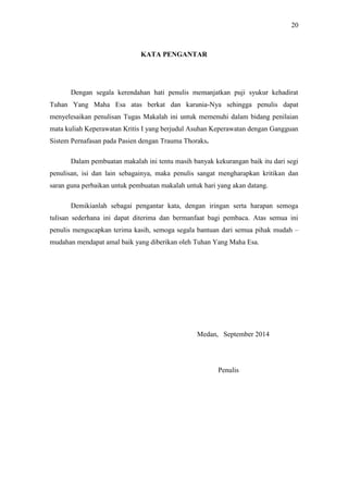 20
KATA PENGANTAR
Dengan segala kerendahan hati penulis memanjatkan puji syukur kehadirat
Tuhan Yang Maha Esa atas berkat dan karunia-Nya sehingga penulis dapat
menyelesaikan penulisan Tugas Makalah ini untuk memenuhi dalam bidang penilaian
mata kuliah Keperawatan Kritis I yang berjudul Asuhan Keperawatan dengan Gangguan
Sistem Pernafasan pada Pasien dengan Trauma Thoraks.
Dalam pembuatan makalah ini tentu masih banyak kekurangan baik itu dari segi
penulisan, isi dan lain sebagainya, maka penulis sangat mengharapkan kritikan dan
saran guna perbaikan untuk pembuatan makalah untuk hari yang akan datang.
Demikianlah sebagai pengantar kata, dengan iringan serta harapan semoga
tulisan sederhana ini dapat diterima dan bermanfaat bagi pembaca. Atas semua ini
penulis mengucapkan terima kasih, semoga segala bantuan dari semua pihak mudah –
mudahan mendapat amal baik yang diberikan oleh Tuhan Yang Maha Esa.
Medan, September 2014
Penulis
 