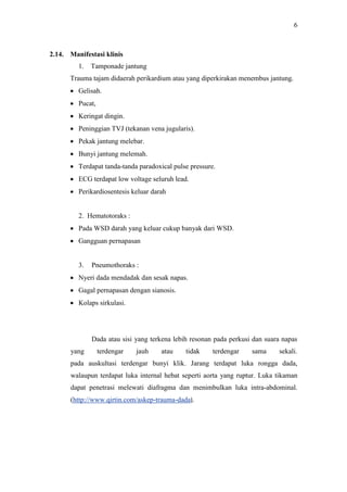 6
2.14. Manifestasi klinis
1. Tamponade jantung
Trauma tajam didaerah perikardium atau yang diperkirakan menembus jantung.
 Gelisah.
 Pucat,
 Keringat dingin.
 Peninggian TVJ (tekanan vena jugularis).
 Pekak jantung melebar.
 Bunyi jantung melemah.
 Terdapat tanda-tanda paradoxical pulse pressure.
 ECG terdapat low voltage seluruh lead.
 Perikardiosentesis keluar darah
2. Hematotoraks :
 Pada WSD darah yang keluar cukup banyak dari WSD.
 Gangguan pernapasan
3. Pneumothoraks :
 Nyeri dada mendadak dan sesak napas.
 Gagal pernapasan dengan sianosis.
 Kolaps sirkulasi.
Dada atau sisi yang terkena lebih resonan pada perkusi dan suara napas
yang terdengar jauh atau tidak terdengar sama sekali.
pada auskultasi terdengar bunyi klik. Jarang terdapat luka rongga dada,
walaupun terdapat luka internal hebat seperti aorta yang ruptur. Luka tikaman
dapat penetrasi melewati diafragma dan menimbulkan luka intra-abdominal.
(http://www.qirtin.com/askep-trauma-dada).
 