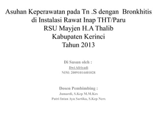 Asuhan Keperawatan pada Tn .S dengan Bronkhitis
di Instalasi Rawat Inap THT/Paru
RSU Mayjen H.A Thalib
Kabupaten Kerinci
Tahun 2013
Di Susun oleh :
Dwi Afriyadi
NIM: 20091014401028
Dosen Pembimbing :
Jumardi, S.Kep M.M.Kes
Putri Intan Ayu Sartika, S.Kep Ners
 