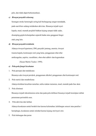 pelo, dan tidak dapat berkomunikasi.
c) Riwayat penyakit sekarang
Serangan stroke hemoragik sering kali berlangsung sangat mendadak,
pada saat klien sedang melakukan aktivitas. Biasanya terjadi nyeri
kepala, mual, muntah projektil bahkan kejang sampai tidak sadar,
disamping gejala kelumpuhan separuh badan atau gangguan fungsi
otak yang lain.
d) Riwayat penyakit terdahulu
Adanya riwayat hypertensi, DM, penyakit jantung, anemia, riwayat
trauma kepala, kontrasepsi oral yang lama, penggunaan obat-obat
antikoagulan, aspirin, vasodilator, obat-obat adiktiv dan kegemukan
(Susan Martin Tucker. 1999).
e) Pola-pola fungsi kesehatan
1. Pola persepsi dan tatalaksana
Biasanya ada riwayat perokok, penggunaan alkohol, penggunaan obat kontrasepsi oral.
2. Pola nutrisi dan metabolisme
Adanya keluhan kesulitan menelan, nafsu makan menurun, mual, muntah pada fase akut.
3. Pola eliminasi
Biasanya terjadi inkontinensia urine dan pada pola defekasi biasanya terjadi konstipasi akibat
penurunan peristaltik usus.
4. Pola aktivitas dan latihan
Adanya kesukaran untuk beraktivitas karena kelemahan, kehilangan sensori atau paralise /
hemiplegia, kesukaran untuk istirahat karena kejang otot/nyeri otot.
5. Pola hubungan dan peran
 