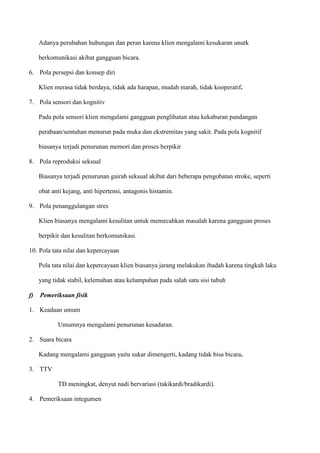 Adanya perubahan hubungan dan peran karena klien mengalami kesukaran unutk
berkomunikasi akibat gangguan bicara.
6. Pola persepsi dan konsep diri
Klien merasa tidak berdaya, tidak ada harapan, mudah marah, tidak kooperatif.
7. Pola sensori dan kognitiv
Pada pola sensori klien mengalami gangguan penglihatan atau kekaburan pandangan
perabaan/sentuhan menurun pada muka dan ekstremitas yang sakit. Pada pola kognitif
biasanya terjadi penurunan memori dan proses berpikir
8. Pola reproduksi seksual
Biasanya terjadi penurunan gairah seksual akibat dari beberapa pengobatan stroke, seperti
obat anti kejang, anti hipertensi, antagonis histamin.
9. Pola penanggulangan stres
Klien biasanya mengalami kesulitan untuk memecahkan masalah karena gangguan proses
berpikir dan kesulitan berkomunikasi.
10. Pola tata nilai dan kepercayaan
Pola tata nilai dan kepercayaan klien biasanya jarang melakukan ibadah karena tingkah laku
yang tidak stabil, kelemahan atau kelumpuhan pada salah satu sisi tubuh
f) Pemeriksaan fisik
1. Keadaan umum
Umumnya mengalami penurunan kesadaran.
2. Suara bicara
Kadang mengalami gangguan yaitu sukar dimengerti, kadang tidak bisa bicara.
3. TTV
TD meningkat, denyut nadi bervariasi (takikardi/bradikardi).
4. Pemeriksaan integumen
 