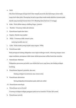 a. Kulit
Jika klien kekurangan oksigen kulit akan tampak pucat dan jika kekurangn cairan maka
turgor kulit akan jelek. Disamping itu perlu juga dikaji tanda-tanda dekubtus terutama pada
daerah yang menonjol karena klien CVA Bleeding harus bed rest 2-3 minggu.
b. Kuku : Perlu dilihat adanya clubbing finger, cyanosis
c. Rambut : Umumnya tidak ada kelainan
5. Pemeriksaan kepala dan leher :
a. Kepala : Bentuk mecocephal.
b. Muka : Umumnya tidak simetris yaitu
mencong kesalah satu sisi
c. Leher : Kaku kuduk jarang terjadi (satya negara. 1998).
6. Pemeriksaan dada
Pada pernapasan kadang didapatkan suara napas terdengar ronchi, wheezing ataupun suara
napas tambahan, pernapasan tidak teratur akibat penurunan refleks batuk dan menelan.
7. Pemeriksaan Abdomen
Didapatkan penurunan peristaltic usus akibat bed rewst yang lama, dan kadang terdapat
kembung.
8. Pemeriksaan Inguinal, genetalia, dan anus
Kadang terdapat incontinensia atau retensi urine.
9. Pemeriksaan ekstremitas
Sering didapatkan kelumpuhan pada salah satu tubuh
10. Pemeriksaan neurologis
a. Pemeriksaan nervus kranial
Umumnya terdapat terdapat gangguan pada nervus kranialis VII dan XII sentral.
b. Pemeriksaan motorik
 