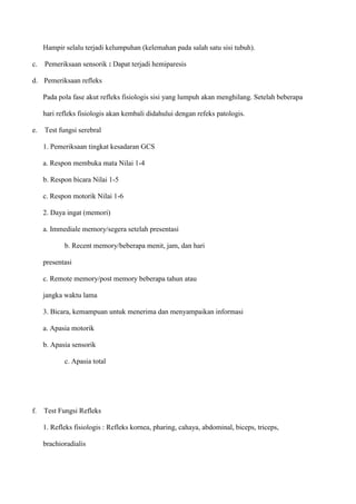 Hampir selalu terjadi kelumpuhan (kelemahan pada salah satu sisi tubuh).
c. Pemeriksaan sensorik : Dapat terjadi hemiparesis
d. Pemeriksaan refleks
Pada pola fase akut refleks fisiologis sisi yang lumpuh akan menghilang. Setelah beberapa
hari refleks fisiologis akan kembali didahului dengan refeks patologis.
e. Test fungsi serebral
1. Pemeriksaan tingkat kesadaran GCS
a. Respon membuka mata Nilai 1-4
b. Respon bicara Nilai 1-5
c. Respon motorik Nilai 1-6
2. Daya ingat (memori)
a. Immediale memory/segera setelah presentasi
b. Recent memory/beberapa menit, jam, dan hari
presentasi
c. Remote memory/post memory beberapa tahun atau
jangka waktu lama
3. Bicara, kemampuan untuk menerima dan menyampaikan informasi
a. Apasia motorik
b. Apasia sensorik
c. Apasia total
f. Test Fungsi Refleks
1. Refleks fisiologis : Refleks kornea, pharing, cahaya, abdominal, biceps, triceps,
brachioradialis
 
