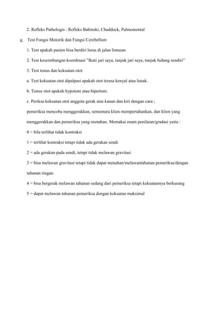 2. Refleks Pathologis : Refleks Babinski, Chaddock, Palmomental
g. Test Fungsi Motorik dan Fungsi Cerebellum
1. Test apakah pasien bisa berdiri lurus di jalan lintasan
2. Test keseimbangan koordinasi ”Ikuti jari saya, tunjuk jari saya, tunjuk hidung sendiri”
3. Test tonus dan kekuatan otot
a. Test kekuatan otot dipalpasi apakah otot terasa kenyal atau lunak.
b. Tonus otot apakah hypotoni atau hipertoni.
c. Periksa kekuatan otot anggota gerak atas kanan dan kiri dengan cara ;
pemeriksa mencoba menggerakkan, sementara klien mempertahankan, dan klien yang
menggerakkan dan pemeriksa yang menahan. Memakai enam penilaian/gradasi yaitu :
0 = bila terlihat tidak kontraksi
1 = terlihat kontraksi tetapi tidak ada gerakan sendi
2 = ada gerakan pada sendi, tetapi tidak melawan gravitasi
3 = bisa melawan gravitasi tetapi tidak dapat menahan/melawantahanan pemeriksa/dengan
tahanan ringan.
4 = bisa bergerak melawan tahanan sedang dari pemeriksa tetapi kekuatannya berkurang
5 = dapat melawan tahanan pemeriksa dengan kekuatan maksimal
 