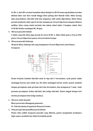 ke RS A, dari RS tersebut kemudian klien dirujuk ke RS B Semarang.Keluhan tersebut
dialami klien saat dari rumah hingga klien pulang dari Rumah Sakit. Klien kurang
tahu penyebabnya, tiba-tiba kaki dan tangannya sulit untuk digerakkan. Klien belum
pernah menderita sakit seperti ini dan mempunyai riwayat hipertensi maupun diabetes
mellitus, klien sering sekali merokok dan dalam sehari habis 2 bungkus rokok. Dari
UGD RS B klien mendapat RL 20 tpm,
3. Riwayat penyakit dahulu
1 bulan yang lalu klien juga pernah di rawat di RS A. Klien tidak punya riwayat DM,
punya riwayat hipertensi, punya riwayat kolesterol juga.
4. Riwayat penyakit keluarga
Menurut klien, keluarga ada yang mempunyai riwayat Hipertensi yaitu ibunya.
Genogram
Pasien berjenis kelamin laki-laki anak ke tiga dari 3 bersaudara, ayah pasien sudah
meninggal karena usia sudah tua, ibu klien meninggal karena stroke, pasien menikah
dengan perempuan anak pertama dari dua bersaudara, dan mempunyai 3 anak. Anak
pertama perempuan, kedua laki-laki, dan ketiga laki-laki. Pasien tinggal dengan istri
mertua perempuan dan ketiga anaknya.
1. Riwayat sosial ekonomi
Biaya perawatan ditanggung jamsostek
IV. Pola Kesehatan Fungsional Menurut Gordon
1. Pola persepsi dan pemeliharaan kesehatan
Pasien tahu sedikit mengenai penyakit yang diderita, pasien mengatakan keadaanya
ingin segera membaik dan tidak bertambah parah.
 