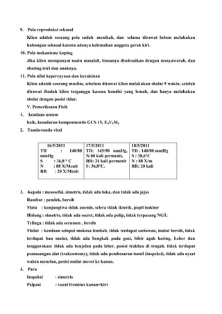 9. Pola reproduksi seksual
Klien adalah seorang pria sudah menikah, dan selama dirawat belum melakukan
hubungan seksual karena adanya kelemahan anggota gerak kiri.
10. Pola mekanisme koping
Jika klien mempunyai suatu masalah, biasanya diselesaikan dengan musyawarah, dan
sharing istri dan anaknya.
11. Pola nilai kepercayaan dan keyakinan
Klien adalah seorang muslim, sebelum dirawat klien melakukan sholat 5 waktu, setelah
dirawat ibadah klien terganggu karena kondisi yang lemah, dan hanya melakukan
sholat dengan posisi tidur.
V. Pemeriksaan Fisik
1. keadaan umum
baik, kesadaran komposmentis GCS 15, E4V5M6
2. Tanda-tanda vital
16/5/2011
TD : 140/80
mmHg
S : 36,8 ° C
N : 88 X/Menit
RR : 20 X/Menit
17/5/2011
TD: 145/90 mmHg,
N:80 kali permenit,
RR: 24 kali permenit
S: 36,8°C.
18/5/2011
TD : 140/80 mmHg
S : 38,6°C
N : 88 X/m
RR: 20 kali
3. Kepala : mesosefal, simetris, tidak ada luka, dan tidak ada jejas
Rambut : pendek, bersih
Mata : konjungtiva tidak anemis, sclera tidak ikterik, pupil isokhor
Hidung : simetris, tidak ada secret, tidak ada polip, tidak terpasang NGT.
Telinga : tidak ada serumen , bersih
Mulut : keadaan selaput mukosa lembab, tidak terdapat sariawan, mulut bersih, tidak
terdapat bau mulut, tidak ada bengkak pada gusi, bibir agak kering. Leher dan
tenggorokan: tidak ada benjolan pada leher, posisi trakhea di tengah, tidak terdapat
pemasangan alat (trakeostomy), tidak ada pembesaran tonsil (inspeksi), tidak ada nyeri
waktu menelan, posisi mulut merot ke kanan.
4. Paru
Inspeksi : simetris
Palpasi : vocal fremitus kanan=kiri
 