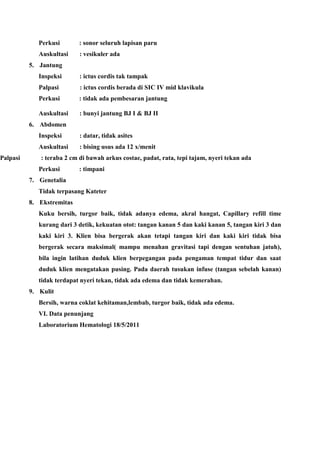 Perkusi : sonor seluruh lapisan paru
Auskultasi : vesikuler ada
5. Jantung
Inspeksi : ictus cordis tak tampak
Palpasi : ictus cordis berada di SIC IV mid klavikula
Perkusi : tidak ada pembesaran jantung
Auskultasi : bunyi jantung BJ I & BJ II
6. Abdomen
Inspeksi : datar, tidak asites
Auskultasi : bising usus ada 12 x/menit
Palpasi : teraba 2 cm di bawah arkus costae, padat, rata, tepi tajam, nyeri tekan ada
Perkusi : timpani
7. Genetalia
Tidak terpasang Kateter
8. Ekstremitas
Kuku bersih, turgor baik, tidak adanya edema, akral hangat, Capillary refill time
kurang dari 3 detik, kekuatan otot: tangan kanan 5 dan kaki kanan 5, tangan kiri 3 dan
kaki kiri 3. Klien bisa bergerak akan tetapi tangan kiri dan kaki kiri tidak bisa
bergerak secara maksimal( mampu menahan gravitasi tapi dengan sentuhan jatuh),
bila ingin latihan duduk klien berpegangan pada pengaman tempat tidur dan saat
duduk klien mengatakan pusing. Pada daerah tusukan infuse (tangan sebelah kanan)
tidak terdapat nyeri tekan, tidak ada edema dan tidak kemerahan.
9. Kulit
Bersih, warna coklat kehitaman,lembab, turgor baik, tidak ada edema.
VI. Data penunjang
Laboratorium Hematologi 18/5/2011
 