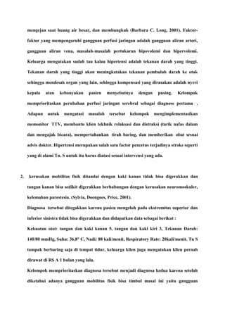 mengejan saat buang air besar, dan membungkuk (Barbara C. Long, 2001). Faktor-
faktor yang mempengaruhi gangguan perfusi jaringan adalah gangguan aliran arteri,
gangguan aliran vena, masalah-masalah pertukaran hipovolemi dan hipervolemi.
Keluarga mengatakan sudah tau kalau hipertensi adalah tekanan darah yang tinggi.
Tekanan darah yang tinggi akan meningkatakan tekanan pembuluh darah ke otak
sehingga mendesak organ yang lain, sehingga kompensasi yang dirasakan adalah nyeri
kepala atau kebanyakan pasien menyebutnya dengan pusing. Kelompok
memprioritaskan perubahan perfusi jaringan serebral sebagai diagnose pertama .
Adapun untuk mengatasi masalah tersebut kelompok mengimplementasikan
memonitor TTV, membantu klien tekhnik relaksasi dan distraksi (tarik nafas dalam
dan mengajak bicara), mempertahankan tirah baring, dan memberikan obat sesuai
advis dokter. Hipertensi merupakan salah satu factor pencetus terjadinya stroke seperti
yang di alami Tn. S untuk itu harus diatasi sesuai intervensi yang ada.
2. kerusakan mobilitas fisik ditandai dengan kaki kanan tidak bisa digerakkan dan
tangan kanan bisa sedikit digerakkan berhubungan dengan kerusakan neuromoskuler,
kelemahan parestesia. (Sylvia, Doengoes, Price, 2001).
Diagnosa tersebut ditegakkan karena pasien mengeluh pada ekstremitas superior dan
inferior sinistra tidak bisa digerakkan dan didapatkan data sebagai berikut :
Kekuatan otot: tangan dan kaki kanan 5, tangan dan kaki kiri 3, Tekanan Darah:
140/80 mmHg, Suhu: 36,8° C, Nadi: 88 kali/menit, Respiratory Rate: 20kali/menit. Tn S
tampak berbaring saja di tempat tidur, keluarga klien juga mengatakan klien pernah
dirawat di RS A 1 bulan yang lalu.
Kelompok memprioritaskan diagnosa tersebut menjadi diagnosa kedua karena setelah
diketahui adanya gangguan mobilitas fisik bisa timbul masal ini yaitu gangguan
 