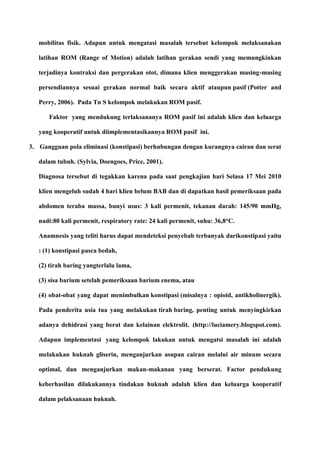 mobilitas fisik. Adapun untuk mengatasi masalah tersebut kelompok melaksanakan
latihan ROM (Range of Motion) adalah latihan gerakan sendi yang memungkinkan
terjadinya kontraksi dan pergerakan otot, dimana klien menggerakan masing-masing
persendiannya sesuai gerakan normal baik secara aktif ataupun pasif (Potter and
Perry, 2006). Pada Tn S kelompok melakukan ROM pasif.
Faktor yang mendukung terlaksananya ROM pasif ini adalah klien dan keluarga
yang kooperatif untuk diimplementasikannya ROM pasif ini.
3. Gangguan pola eliminasi (konstipasi) berhubungan dengan kurangnya cairan dan serat
dalam tubuh. (Sylvia, Doengoes, Price, 2001).
Diagnosa tersebut di tegakkan karena pada saat pengkajian hari Selasa 17 Mei 2010
klien mengeluh sudah 4 hari klien belum BAB dan di dapatkan hasil pemeriksaan pada
abdomen teraba massa, bunyi usus: 3 kali permenit, tekanan darah: 145/90 mmHg,
nadi:80 kali permenit, respiratory rate: 24 kali permenit, suhu: 36,8°C.
Anamnesis yang teliti harus dapat mendeteksi penyebab terbanyak darikonstipasi yaitu
: (1) konstipasi pasca bedah,
(2) tirah baring yangterlalu lama,
(3) sisa barium setelah pemeriksaan barium enema, atau
(4) obat-obat yang dapat menimbulkan konstipasi (misalnya : opioid, antikholinergik).
Pada penderita usia tua yang melakukan tirah baring, penting untuk menyingkirkan
adanya dehidrasi yang berat dan kelainan elektrolit. (http://luciamery.blogspot.com).
Adapun implementasi yang kelompok lakukan untuk mengatsi masalah ini adalah
melakukan huknah gliserin, menganjurkan asupan cairan melalui air minum secara
optimal, dan menganjurkan makan-makanan yang berserat. Factor pendukung
keberhasilan dilakukannya tindakan huknah adalah klien dan keluarga kooperatif
dalam pelaksanaan huknah.
 