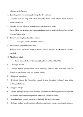 iskhemia serebral umum.
6. Penyalahgunaan obat tertentu pada remaja dan dewasa muda.
7. Konsultan individu yang muda untuk mengontrol lemak darah, tekanan darah, merokok
kretek dan obesitas.
8. Mungkin terdapat hubungan antara konsumsi alkohol dengan stroke.
Faktor-faktor atau keadaan yang memungkinkan terjadinya stroke dikelompokkan menjadi
beberapa bagian yaitu:
1. Faktor resiko yang tidak dapat dimodifikasi:
Usia, jenis kelamin, herediter, ras/etnik.
2. Faktor resiko yang dapat dimodifikasi:
Riwayat stroke, hipertensi, penyakit jantung, diabetes millitus, hiperkolesterol, obesitas,
merokok.
C. Manifestasi Klinik
Tanda dan gejala dari stroke adalah (Baughman, C Diane.dkk,2000):
1. Kehilangan motorik.
2. Disfungsi motorik paling umum adalah hemiplegia (paralisis pada salah satu sisi) dan
hemiparesis (kelemahan salah satu sisi) dan disfagia.
3. Kehilangan komunikasi
4. Disfungsi bahasa dan komunikasi adalah disatria (kesulitan berbicara) atau afasia
(kehilangan berbicara).
5. Gangguan persepsi
6. Meliputi disfungsi persepsi visual humanus, heminapsia atau kehilangan penglihatan perifer
dan diplopia, gangguan hubungan visual, spesial dan kehilangan sensori.
7. Kerusakan fungsi kognitif, parestesia (terjadi pada sisi yang berlawanan).
8. Disfungsi kandung kemih, meliputi : inkontinensiaurinarius transier, inkontinensia urinarius
 