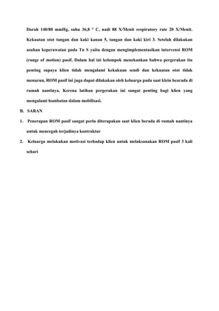 Darah 140/80 mmHg, suhu 36,8 ° C, nadi 88 X/Menit respiratory rate 20 X/Menit.
Kekuatan otot tangan dan kaki kanan 5, tangan dan kaki kiri 3. Setelah dilakukan
asuhan keperawatan pada Tn S yaitu dengan mengimplementasikan intervensi ROM
(range of motion) pasif. Dalam hal ini kelompok menekankan bahwa pergerakan itu
penting supaya klien tidak mengalami kekakuan sendi dan kekuatan otot tidak
menurun, ROM pasif ini juga dapat dilakukan oleh keluarga pada saat klein bearada di
rumah nantinya. Kerena latihan pergerakan ini sangat penting bagi klien yang
mengalami hambatan dalam mobilisasi.
B. SARAN
1. Penerapan ROM pasif sangat perlu diterapakan saat klien berada di rumah nantinya
untuk mencegah terjadinya kontraktur
2. Keluarga melakukan motivasi terhadap klien untuk melaksanakan ROM pasif 3 kali
sehari
 