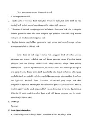 Faktor yang mempengaruhi aliran darah ke otak:
1. Keadaan pembuluh darah.
2. Keadan darah : viskositas darah meningkat, hematokrit meningkat, aliran darah ke otak
menjadi lebih lambat, anemia berat, oksigenasi ke otak menjadi menurun.
3. Tekanan darah sistemik memegang peranan perfusi otak. Otoregulasi otak yaitu kemampuan
intrinsik pembuluh darah otak untuk mengatur agar pembuluh darah otak tetap konstan
walaupun ada perubahan tekanan perfusi otak.
4. Kelainan jantung menyebabkan menurunnya curah jantung dan karena lepasnya embolus
sehingga menimbulkan iskhemia otak.
Suplai darah ke otak dapat berubah pada gangguan fokal (thrombus, emboli,
perdarahan dan spasme vaskuler) atau oleh karena gangguan umum (Hypoksia karena
gangguan paru dan jantung). Arterosklerosis sering/cenderung sebagai faktor penting
terhadap otak. Thrombus dapat berasal dari flak arterosklerotik atau darah dapat beku pada
area yang stenosis, dimana aliran darah akan lambat atau terjadi turbulensi. Oklusi pada
pembuluh darah serebral oleh embolus menyebabkan oedema dan nekrosis diikuti thrombosis
dan hypertensi pembuluh darah. Perdarahan intraserebral yang sangat luas akan
menyebabkan kematian dibandingkan dari keseluruhan penyakit cerebrovaskuler. Anoksia
serebral dapat reversibel untuk jangka waktu 4-6 menit. Perubahan irreversible dapat anoksia
lebih dari 10 menit. Anoksia serebral dapat terjadi oleh karena gangguan yang bervariasi,
salah satunya cardiac arrest.
E. Pathways
Terlampir
F. Pemeriksaan Penunjang
1. CT Scan Memperlihatkan adanya edema , hematoma, iskemia dan adanya infark.
 