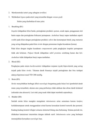 2. Merekonstruksi arteri yang sebagian teroklusi.
3. Melakukan bypass pada arteri yang tersumbat dengan venous graft.
Selain yang disebutkan di atas yaitu:
1. Breathing (B1)
Inspeksi didapatkan klien batuk, peningkatan produksi sputum, sesak napas, penggunaan otot
bantu napas dan peningkatan frekuensi pernapasan. Auskultasi bunyi napas tambahan seperti
ronkhi pada klien dengan peningkatan produksi sekret dan kemampuan batuk yang menurun
yang sering didapatkan pada klien stroke dengan penurunan tingkat kesadaran (koma).
Pada klien dengan tingkat kesadaran composmentis pada pengkajian inspeksi pernapasan
tidak ada kelainan. Palpasi thorak didapatkan taktil premitus seimbang kanan dan kiri.
Auskultasi tidak didapatkan bunyi napas tambahan.
2. Blood (B2)
Pengkajian pada sistem kardiovaskuler didapatkan renjatan (syok) hipovolemik yang sering
terjadi pada klien stroke. Tekanan darah biasanya terjadi peningkatan dan bisa terdapat
adanya hipertensi masif TD>200 mmHg.
3. Brain (B3)
Stroke menyebabkan berbagai dfisit neurologis bergantung pada lokasi lesi (pembuluh darah
mana yang tersumbat), ukuran area yang perfusinya tidak adekuat dan aliran darah kolateral
(sekunder atau aksesori). Lesi otak yang rusak tidak dapat membaik sepenuhnya.
4. Bladder (B4)
Setelah stroke klien mungkin mengalami inkotinensia urine sementara karena konfusi,
ketidakmampuan untuk menggunakan urinal karena kerusakan kontrol motorik dan postural.
Kadang-kadang kontrol sfingter urinarus eksternal hilang atau berkurang. Selama periode ini,
dilakukan kateterisasi intermitten dengan tekhnik steril. Inkotinensia urine yang berlanjut
menunjukkan kerusakan neurologis luas.
 