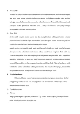 5. Bowel (B5)
Didapatkan adanya keluhan kesulitan menelan, nafsu makan menurun, mual dan muntah pada
fase akut. Mual sampai muntah dihubungkan dengan peningkatan produksi asam lambung
sehingga menimbulkan masalah pemenuhan kebutuhan nutrisi. Pola defekasi biasanya terjadi
konstipasi akibat penurunan peristaltik usus. Adanya inkontinensia alvi yang berlanjut
menunjukkan kerusakan neurologis luas.
6. Bone (B6)
Stroke dalah penyakit motor neuron atas dan mengakibatkan kehilangan kontrol volunter
pada salah satu sisi tubuh dapat menunjukkan kerusakan pada neuron motor atas pada sisi
yang berlawanan dari otak. Disfungsi motor paling umum
adalah hemiplegia (paralisis pada saah satu) karena lesi pada sisi otak yang berlawanan.
Hemiparesis atau kelemahan salah satusisi tubuh, adalah tanda yang lain. Pada kulit, jika
klien kekurangan O2 kulit akan tampak pucat dan jika kekurangan cairan maka turgor kulit
akan jelek. Disamping itu perlu juga dikaji tanda-tanda dekubitus, terutama pada daerah yang
menonjol karena klien stroke mengalami masalah mobillitas fisik. Adanya kesukaran untuk
beraktivitas karena kelemahan, kehilangan sensorik, atau paralisis/hemiplegia, mudah lelah
menyebabkan masalah pada pola aktivitas dan istirahat (Muttaqin,2004).
I. Pengkajian Fokus
Dalam melakukan asuhan keperawatan, pengkajian merupakan dasar utama dan hal
yang penting di lakukan baik saat pasien pertama kali masuk rumah sakit maupun selama
pasien dirawat di rumah sakit.
1. Pengkajian primer
a. Airway:
Pengkajian mengenai kepatenan jalan nafas. Kaji adanya obstruksi pada jalan napas karena
dahak, lendir pada hidung, atau yang lain.
 
