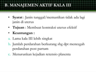 B. MANAJEMEN AKTIF KALA III
• Syarat : Janin tunggal/memastikan tidak ada lagi
janin di uterus
• Tujuan : Membuat kontraksi uterus efektif
• Keuntungan :
a. Lama kala III lebih singkat
b. Jumlah perdarahan berkurang shg dpt mencegah
perdarahan post partum
c. Menurunkan kejadian retensio plasenta
 