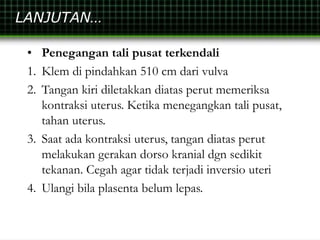 LANJUTAN…
• Penegangan tali pusat terkendali
1. Klem di pindahkan 510 cm dari vulva
2. Tangan kiri diletakkan diatas perut memeriksa
kontraksi uterus. Ketika menegangkan tali pusat,
tahan uterus.
3. Saat ada kontraksi uterus, tangan diatas perut
melakukan gerakan dorso kranial dgn sedikit
tekanan. Cegah agar tidak terjadi inversio uteri
4. Ulangi bila plasenta belum lepas.
 