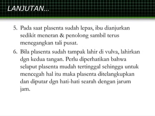 LANJUTAN…
5. Pada saat plasenta sudah lepas, ibu dianjurkan
sedikit meneran & penolong sambil terus
menegangkan tali pusat.
6. Bila plasenta sudah tampak lahir di vulva, lahirkan
dgn kedua tangan. Perlu diperhatikan bahwa
selaput plasenta mudah tertinggal sehingga untuk
mencegah hal itu maka plasenta ditelangkupkan
dan diputar dgn hati-hati searah dengan jarum
jam.
 