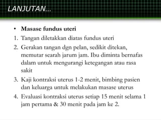 LANJUTAN…
• Masase fundus uteri
1. Tangan diletakkan diatas fundus uteri
2. Gerakan tangan dgn pelan, sedikit ditekan,
memutar searah jarum jam. Ibu diminta bernafas
dalam untuk mengurangi ketegangan atau rasa
sakit
3. Kaji kontraksi uterus 1-2 menit, bimbing pasien
dan keluarga untuk melakukan masase uterus
4. Evaluasi kontraksi uterus setiap 15 menit selama 1
jam pertama & 30 menit pada jam ke 2.
 
