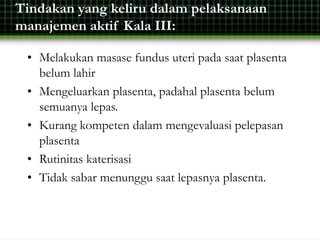 Tindakan yang keliru dalam pelaksanaan
manajemen aktif Kala III:
• Melakukan masase fundus uteri pada saat plasenta
belum lahir
• Mengeluarkan plasenta, padahal plasenta belum
semuanya lepas.
• Kurang kompeten dalam mengevaluasi pelepasan
plasenta
• Rutinitas katerisasi
• Tidak sabar menunggu saat lepasnya plasenta.
 