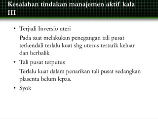 Kesalahan tindakan manajemen aktif kala
III
• Terjadi Inversio uteri
Pada saat melakukan penegangan tali pusat
terkendali terlalu kuat shg uterus tertarik keluar
dan berbalik
• Tali pusat terputus
Terlalu kuat dalam penarikan tali pusat sedangkan
plasenta belum lepas.
• Syok
 