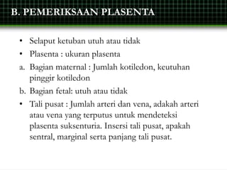 B. PEMERIKSAAN PLASENTA
• Selaput ketuban utuh atau tidak
• Plasenta : ukuran plasenta
a. Bagian maternal : Jumlah kotiledon, keutuhan
pinggir kotiledon
b. Bagian fetal: utuh atau tidak
• Tali pusat : Jumlah arteri dan vena, adakah arteri
atau vena yang terputus untuk mendeteksi
plasenta suksenturia. Insersi tali pusat, apakah
sentral, marginal serta panjang tali pusat.
 