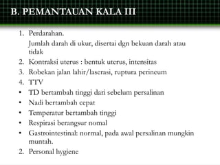 B. PEMANTAUAN KALA III
1. Perdarahan.
Jumlah darah di ukur, disertai dgn bekuan darah atau
tidak
2. Kontraksi uterus : bentuk uterus, intensitas
3. Robekan jalan lahir/laserasi, ruptura perineum
4. TTV
• TD bertambah tinggi dari sebelum persalinan
• Nadi bertambah cepat
• Temperatur bertambah tinggi
• Respirasi berangsur nomal
• Gastrointestinal: normal, pada awal persalinan mungkin
muntah.
2. Personal hygiene
 
