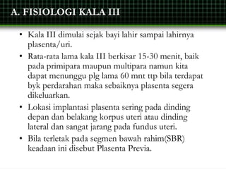 A. FISIOLOGI KALA III
• Kala III dimulai sejak bayi lahir sampai lahirnya
plasenta/uri.
• Rata-rata lama kala III berkisar 15-30 menit, baik
pada primipara maupun multipara namun kita
dapat menunggu plg lama 60 mnt ttp bila terdapat
byk perdarahan maka sebaiknya plasenta segera
dikeluarkan.
• Lokasi implantasi plasenta sering pada dinding
depan dan belakang korpus uteri atau dinding
lateral dan sangat jarang pada fundus uteri.
• Bila terletak pada segmen bawah rahim(SBR)
keadaan ini disebut Plasenta Previa.
 