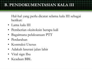 B. PENDOKUMENTASIAN KALA III
Hal-hal yang perlu dicatat selama kala III sebagai
berikut:
• Lama kala III
• Pemberian oksitoksin berapa kali
• Bagaimana pelaksanaan PTT
• Perdarahan
• Kontraksi Uterus
• Adakah laserasi jalan lahir
• Vital sign Ibu
• Keadaan BBL
 