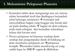1. Mekanisme Pelepasan Plasenta
• Kontraksi rahim akan mengurangi area uri, karena
rahim bertambah kecil dan dindingnya bertambah
tebal beberapa sentimeter  kontraksi tadi
menyebabkan bagian yang longgar dan lemah dari
uri pada dinding rahim  bagian ini akan terlepas,
mula-mula sebagian dan kemudian seluruhnya
keluar dari kavum uteri
• Proses pelepasan ini biasanya setahap demi
setahap dan pengumpulan darah di belakang uri
akan membantu pelepasan uri pelepasan
komplit kontraksi rahim mendorong uri yang
sudah lepas ke SBR vagina & dilahirkan.
 