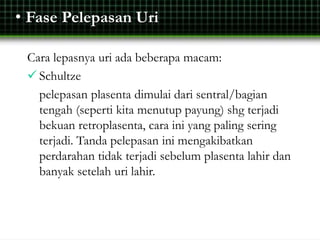 • Fase Pelepasan Uri
Cara lepasnya uri ada beberapa macam:
 Schultze
pelepasan plasenta dimulai dari sentral/bagian
tengah (seperti kita menutup payung) shg terjadi
bekuan retroplasenta, cara ini yang paling sering
terjadi. Tanda pelepasan ini mengakibatkan
perdarahan tidak terjadi sebelum plasenta lahir dan
banyak setelah uri lahir.
 