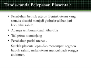 Tanda-tanda Pelepasan Plasenta :
• Perubahan bentuk uterus. Bentuk uterus yang
semula discoid menjadi globuler akibat dari
kontraksi rahim
• Adanya semburan darah tiba-tiba
• Tali pusat memanjang
• Perubahan posisi uterus .
Setelah plasenta lepas dan menempati segmen
bawah rahim, maka uterus muncul pada rongga
abdomen.
 