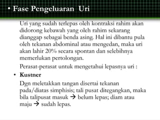 • Fase Pengeluaran Uri
Uri yang sudah terlepas oleh kontraksi rahim akan
didorong kebawah yang oleh rahim sekarang
dianggap sebagai benda asing. Hal ini dibantu pula
oleh tekanan abdominal atau mengedan, maka uri
akan lahir 20% secara spontan dan selebihnya
memerlukan pertolongan.
Perasat-perasat untuk mengetahui lepasnya uri :
• Kustner
Dgn meletakkan tangan disertai tekanan
pada/diatas simphisis; tali pusat ditegangkan, maka
bila talipusat masuk  belum lepas; diam atau
maju  sudah lepas.
 