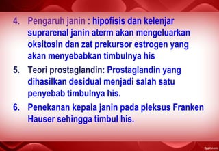 4. Pengaruh janin : hipofisis dan kelenjar
suprarenal janin aterm akan mengeluarkan
oksitosin dan zat prekursor estrogen yang
akan menyebabkan timbulnya his
5. Teori prostaglandin: Prostaglandin yang
dihasilkan desidual menjadi salah satu
penyebab timbulnya his.
6. Penekanan kepala janin pada pleksus Franken
Hauser sehingga timbul his.
 