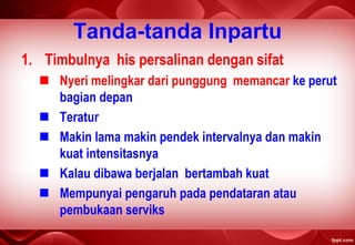 Tanda-tanda Inpartu
1. Timbulnya his persalinan dengan sifat
 Nyeri melingkar dari punggung memancar ke perut
bagian depan
 Teratur
 Makin lama makin pendek intervalnya dan makin
kuat intensitasnya
 Kalau dibawa berjalan bertambah kuat
 Mempunyai pengaruh pada pendataran atau
pembukaan serviks
 