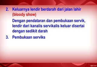 2. Keluarnya lendir berdarah dari jalan lahir
(bloody show)
Dengan pendataran dan pembukaan servik,
lendir dari kanalis servikalis keluar disertai
dengan sedikit darah
3. Pembukaan serviks
 