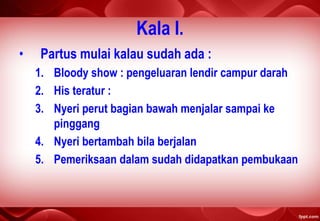 Kala I.
• Partus mulai kalau sudah ada :
1. Bloody show : pengeluaran lendir campur darah
2. His teratur :
3. Nyeri perut bagian bawah menjalar sampai ke
pinggang
4. Nyeri bertambah bila berjalan
5. Pemeriksaan dalam sudah didapatkan pembukaan
 