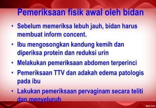 Pemeriksaan fisik awal oleh bidan
• Sebelum memeriksa lebuh jauh, bidan harus
membuat inform concent.
• Ibu mengosongkan kandung kemih dan
diperiksa protein dan reduksi urin
• Melakukan pemeriksaan abdomen terperinci
• Pemeriksaan TTV dan adakah edema patologis
pada ibu
• Lakukan pemeriksaan pervaginam secara teliti
dan menyeluruh
 
