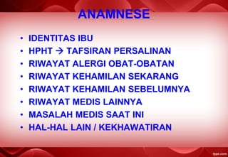 ANAMNESE
• IDENTITAS IBU
• HPHT  TAFSIRAN PERSALINAN
• RIWAYAT ALERGI OBAT-OBATAN
• RIWAYAT KEHAMILAN SEKARANG
• RIWAYAT KEHAMILAN SEBELUMNYA
• RIWAYAT MEDIS LAINNYA
• MASALAH MEDIS SAAT INI
• HAL-HAL LAIN / KEKHAWATIRAN
 