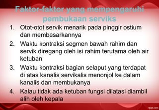 Faktor-faktor yang mempengaruhi
pembukaan serviks
1. Otot-otot servik menarik pada pinggir ostium
dan membesarkannya
2. Waktu kontraksi segmen bawah rahim dan
servik diregang oleh isi rahim terutama oleh air
ketuban
3. Waktu kontraksi bagian selaput yang terdapat
di atas kanalis servikalis menonjol ke dalam
kanalis dan membukanya
4. Kalau tidak ada ketuban fungsi dilatasi diambil
alih oleh kepala
 