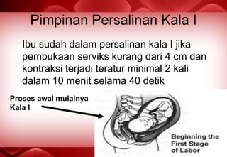 Pimpinan Persalinan Kala I
Ibu sudah dalam persalinan kala I jika
pembukaan serviks kurang dari 4 cm dan
kontraksi terjadi teratur minimal 2 kali
dalam 10 menit selama 40 detik
Proses awal mulainya
Kala I
 