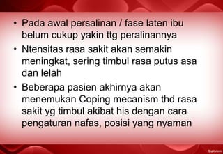 • Pada awal persalinan / fase laten ibu
belum cukup yakin ttg peralinannya
• Ntensitas rasa sakit akan semakin
meningkat, sering timbul rasa putus asa
dan lelah
• Beberapa pasien akhirnya akan
menemukan Coping mecanism thd rasa
sakit yg timbul akibat his dengan cara
pengaturan nafas, posisi yang nyaman
 